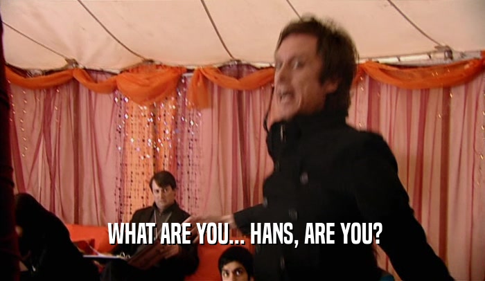  WHAT ARE YOU... HANS, ARE YOU?  