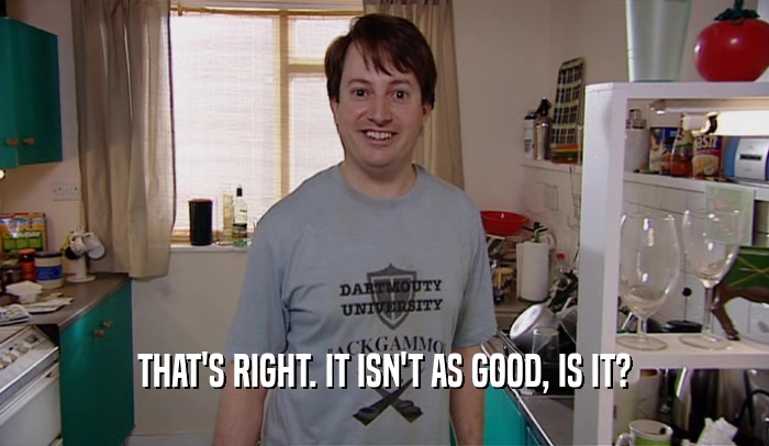THAT'S RIGHT. IT ISN'T AS GOOD, IS IT?  