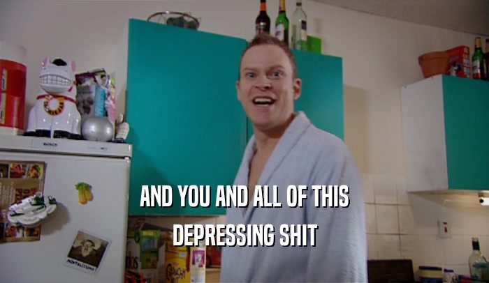 AND YOU AND ALL OF THIS DEPRESSING SHIT 