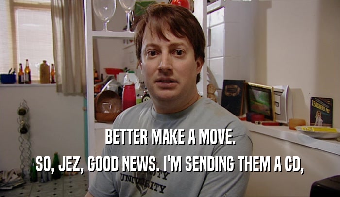 BETTER MAKE A MOVE. SO, JEZ, GOOD NEWS. I'M SENDING THEM A CD, 