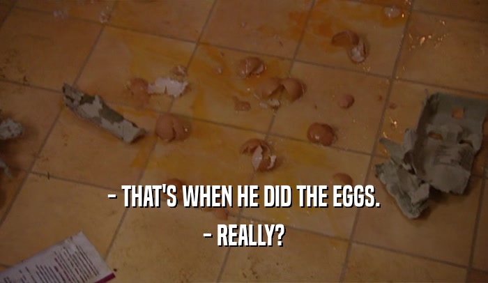 - THAT'S WHEN HE DID THE EGGS.
 - REALLY?
 