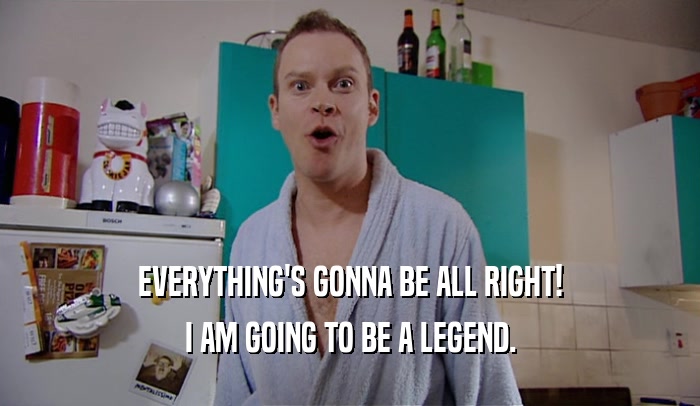 EVERYTHING'S GONNA BE ALL RIGHT! I AM GOING TO BE A LEGEND. 