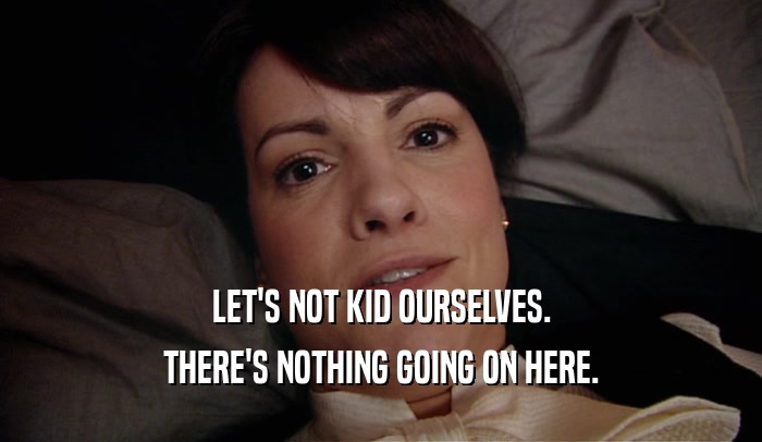 LET'S NOT KID OURSELVES. THERE'S NOTHING GOING ON HERE. 