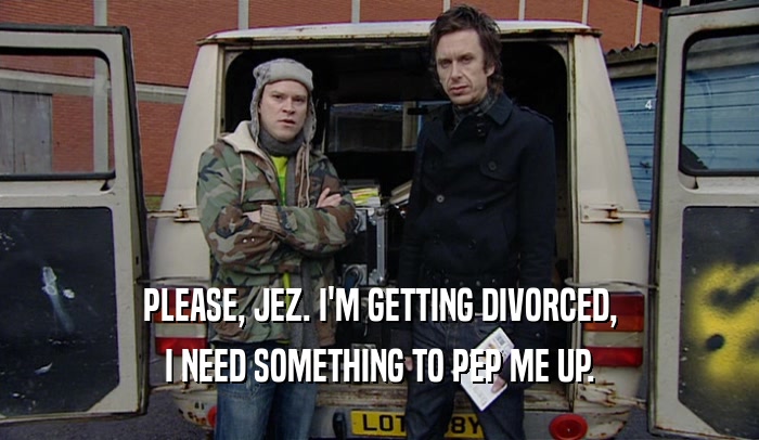 PLEASE, JEZ. I'M GETTING DIVORCED, I NEED SOMETHING TO PEP ME UP. 