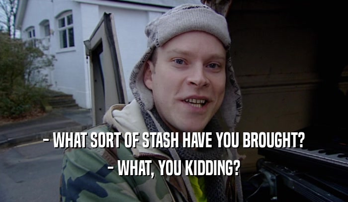 - WHAT SORT OF STASH HAVE YOU BROUGHT?
 - WHAT, YOU KIDDING?
 