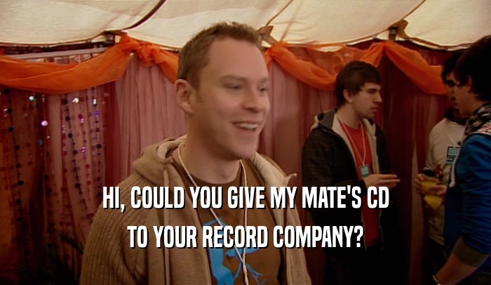 HI, COULD YOU GIVE MY MATE'S CD TO YOUR RECORD COMPANY? 