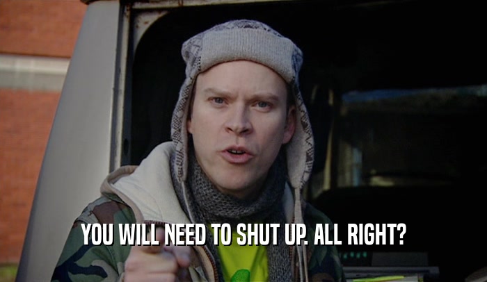 YOU WILL NEED TO SHUT UP. ALL RIGHT?  
