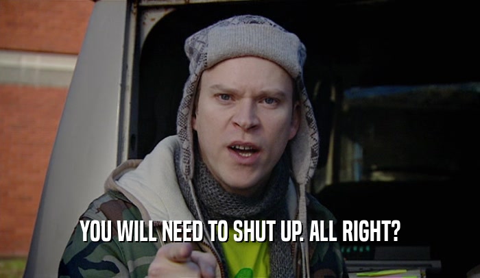 YOU WILL NEED TO SHUT UP. ALL RIGHT?  