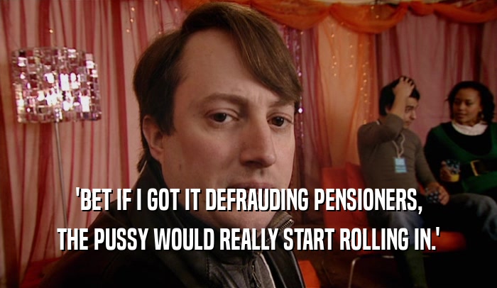 'BET IF I GOT IT DEFRAUDING PENSIONERS,
 THE PUSSY WOULD REALLY START ROLLING IN.'
 