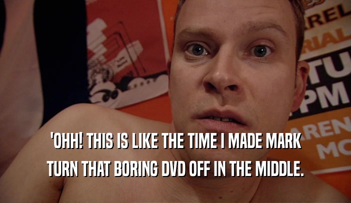 'OHH! THIS IS LIKE THE TIME I MADE MARK TURN THAT BORING DVD OFF IN THE MIDDLE. 