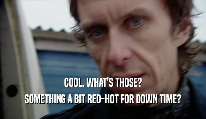 COOL. WHAT'S THOSE? SOMETHING A BIT RED-HOT FOR DOWN TIME? 