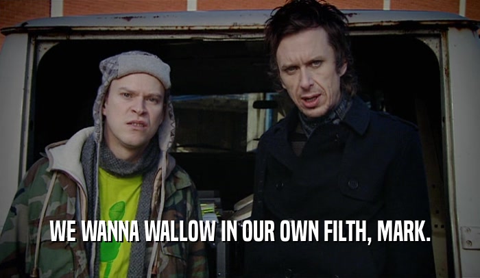 WE WANNA WALLOW IN OUR OWN FILTH, MARK.  