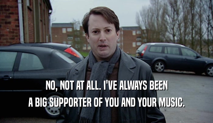 NO, NOT AT ALL. I'VE ALWAYS BEEN A BIG SUPPORTER OF YOU AND YOUR MUSIC. 