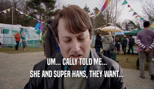 UM... CALLY TOLD ME... SHE AND SUPER HANS, THEY WANT... 
