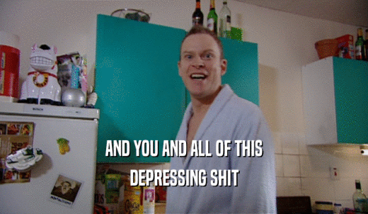 AND YOU AND ALL OF THIS DEPRESSING SHIT 