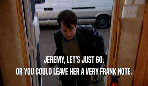 JEREMY, LET'S JUST GO. OR YOU COULD LEAVE HER A VERY FRANK NOTE. 