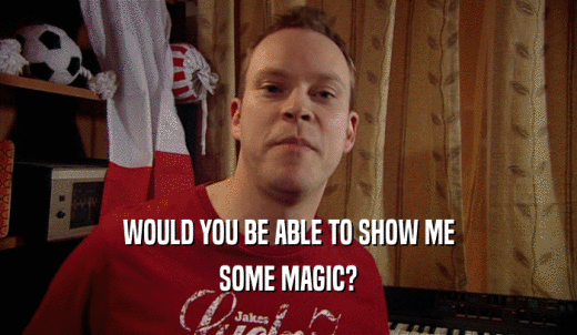 WOULD YOU BE ABLE TO SHOW ME SOME MAGIC? 