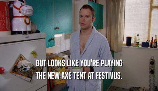 BUT LOOKS LIKE YOU'RE PLAYING THE NEW AXE TENT AT FESTIVUS. 