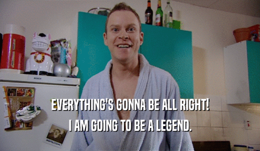 EVERYTHING'S GONNA BE ALL RIGHT! I AM GOING TO BE A LEGEND. 