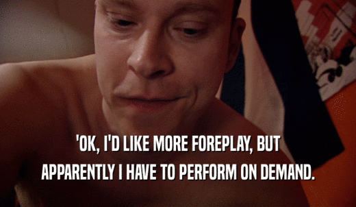 'OK, I'D LIKE MORE FOREPLAY, BUT APPARENTLY I HAVE TO PERFORM ON DEMAND. 