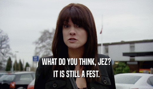 WHAT DO YOU THINK, JEZ? IT IS STILL A FEST. 