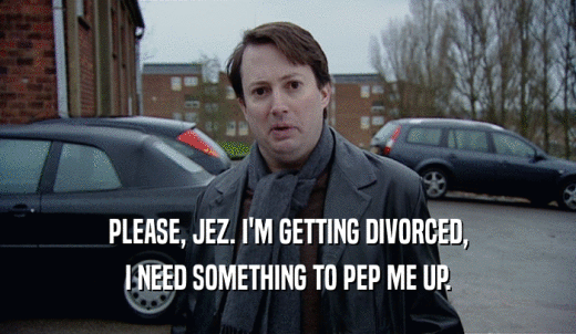 PLEASE, JEZ. I'M GETTING DIVORCED, I NEED SOMETHING TO PEP ME UP. 