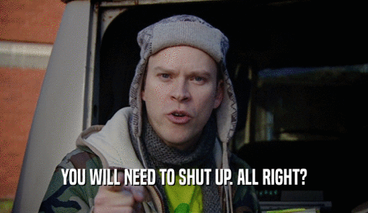 YOU WILL NEED TO SHUT UP. ALL RIGHT?  