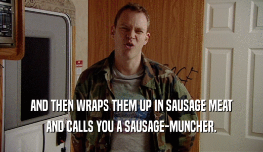 AND THEN WRAPS THEM UP IN SAUSAGE MEAT AND CALLS YOU A SAUSAGE-MUNCHER. 