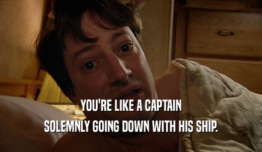 YOU'RE LIKE A CAPTAIN SOLEMNLY GOING DOWN WITH HIS SHIP. 