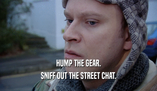 HUMP THE GEAR. SNIFF OUT THE STREET CHAT. 