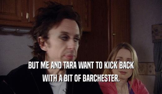 BUT ME AND TARA WANT TO KICK BACK WITH A BIT OF BARCHESTER. 