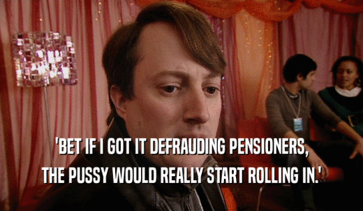 'BET IF I GOT IT DEFRAUDING PENSIONERS, THE PUSSY WOULD REALLY START ROLLING IN.' 