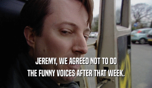 JEREMY, WE AGREED NOT TO DO THE FUNNY VOICES AFTER THAT WEEK. 