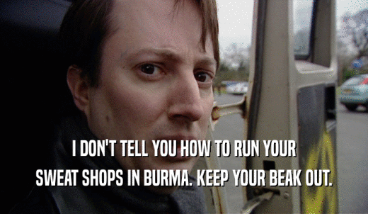 I DON'T TELL YOU HOW TO RUN YOUR SWEAT SHOPS IN BURMA. KEEP YOUR BEAK OUT. 