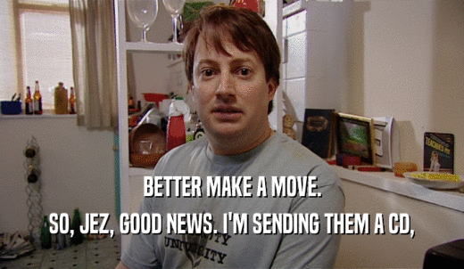 BETTER MAKE A MOVE. SO, JEZ, GOOD NEWS. I'M SENDING THEM A CD, 
