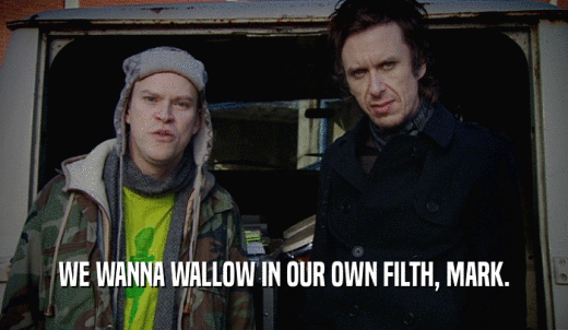 WE WANNA WALLOW IN OUR OWN FILTH, MARK.  