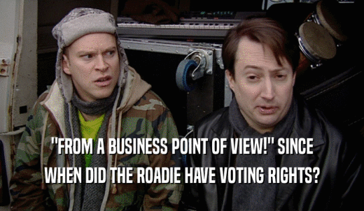 'FROM A BUSINESS POINT OF VIEW!' SINCE WHEN DID THE ROADIE HAVE VOTING RIGHTS? 