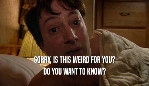 SORRY, IS THIS WEIRD FOR YOU? DO YOU WANT TO KNOW? 
