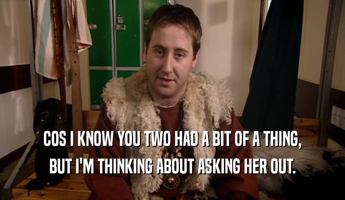 COS I KNOW YOU TWO HAD A BIT OF A THING, BUT I'M THINKING ABOUT ASKING HER OUT. 
