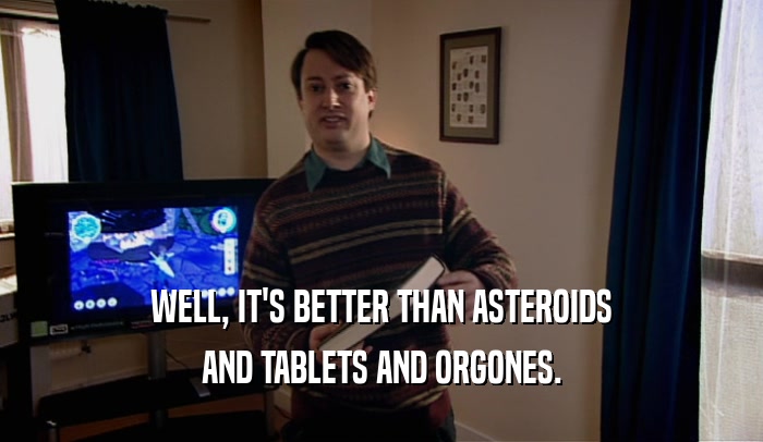 WELL, IT'S BETTER THAN ASTEROIDS AND TABLETS AND ORGONES. 
