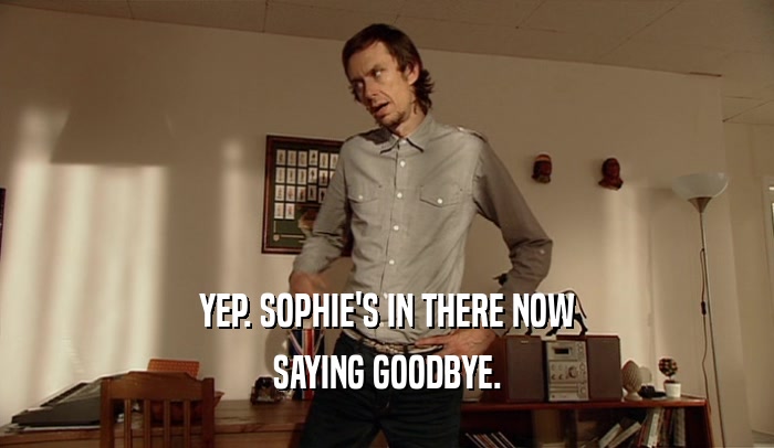 YEP. SOPHIE'S IN THERE NOW SAYING GOODBYE. 