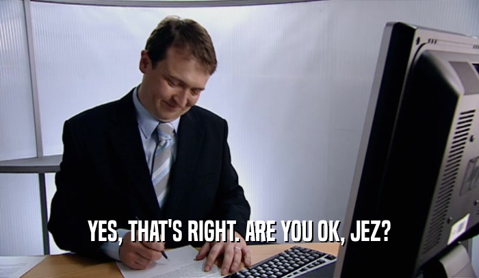 YES, THAT'S RIGHT. ARE YOU OK, JEZ?  