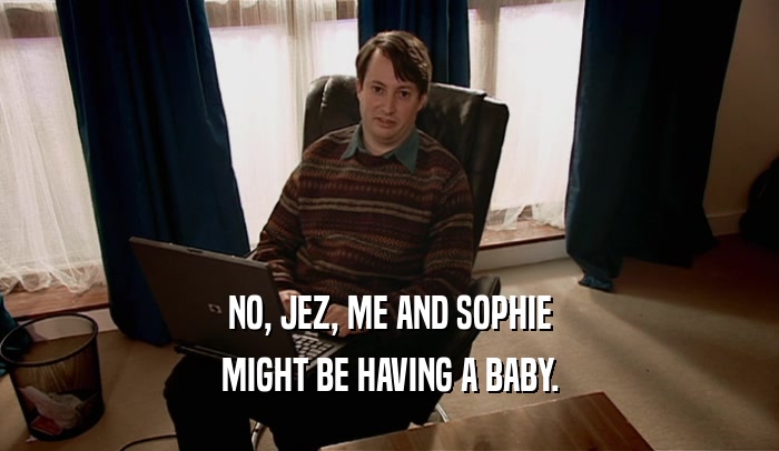 NO, JEZ, ME AND SOPHIE
 MIGHT BE HAVING A BABY.
 