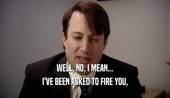 WELL, NO, I MEAN... I'VE BEEN ASKED TO FIRE YOU, 