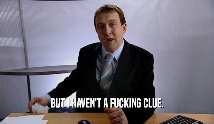 BUT I HAVEN'T A FUCKING CLUE.  