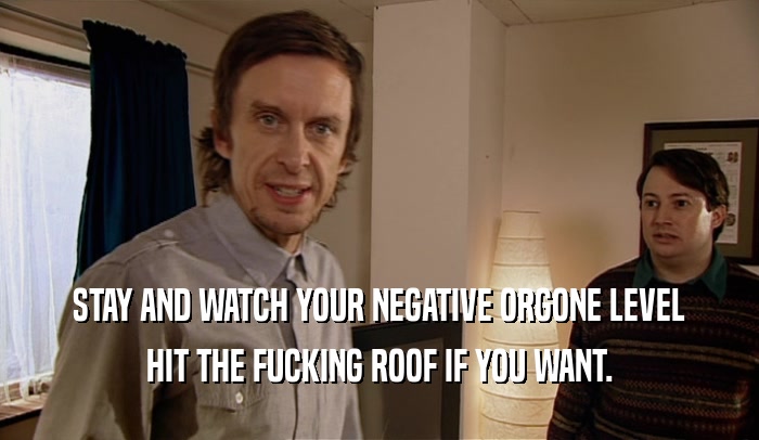 STAY AND WATCH YOUR NEGATIVE ORGONE LEVEL HIT THE FUCKING ROOF IF YOU WANT. 