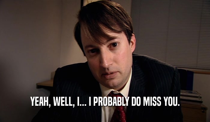 YEAH, WELL, I... I PROBABLY DO MISS YOU.  