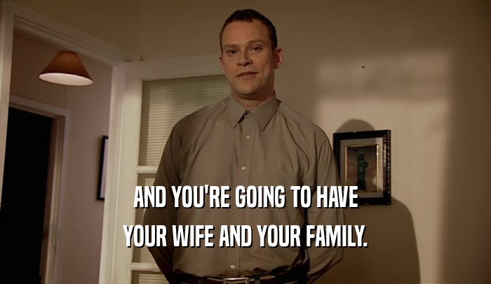AND YOU'RE GOING TO HAVE YOUR WIFE AND YOUR FAMILY. 