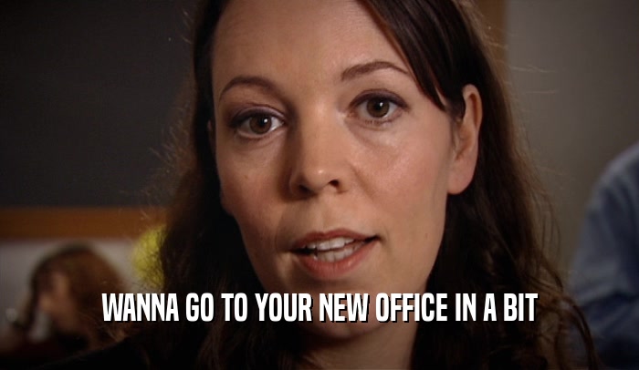 WANNA GO TO YOUR NEW OFFICE IN A BIT  