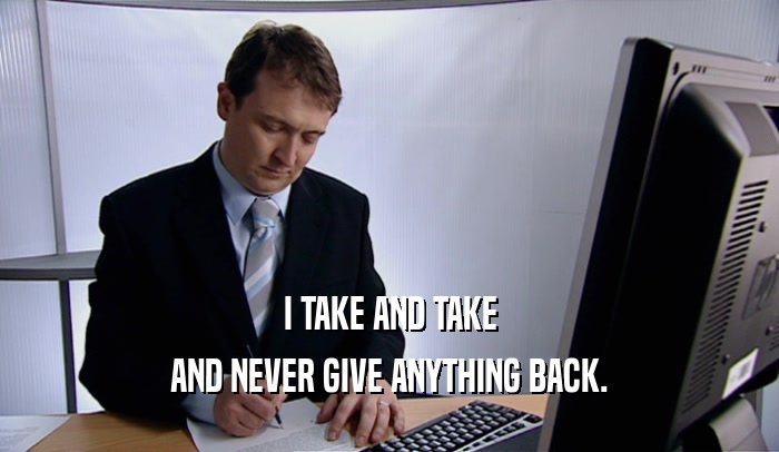 I TAKE AND TAKE AND NEVER GIVE ANYTHING BACK. 